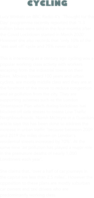 CYCLING

Lucy Winkett on BBC Radio 4’s  ‘Thought for the Day’ programme recently reported that ‘1.3 million bikes were sold in the four months after the Covid Lockdown started in March 2020’. However she also records that ‘only 10% of the ‘less well off’ cycle and 75% never do so’.

This is interesting as a century ago cycling was a popular working class activity with workers escaping from the industrial towns on their bikes. Moving forward 100 years and urban cyclists, are mostly middle class and they are at the forefront of the move to reduce congestion and air pollution from the city. They are supporting schemes such as the London Streetspace Plan which during lockdown has blocked off side streets to create Low Traffic Neighbourhoods. Niamh McIntyre in a Guardian article says this has been done to address the increase in urban traffic ‘because between 2009 and 2019 the miles driven on London’s residential streets increased by 70%’. At the same time ‘air pollution has played a major role in the premature deaths of nearly 1,000 Londoners each year’. 

She claims that, ‘over a half of car journeys in the capital are less than 2.5 miles’. However the opposition to these plans are mostly suburban car owners and taxi drivers who are predominantly working class.

