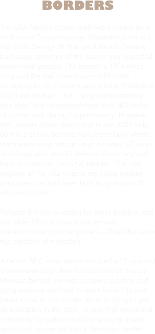 BORDERS

The USA Mexico border wall was a legacy issue for Donald Trump however observers point out that both George W Bush and Barack Obama built large stretches of the barrier and deported many more people. The border is 1954 miles long and the wall covers some 649 miles according to US Customs and Border Protection (CBP) information. The Trump administration said they' had completed more than 400 miles of border wall during his presidency. However, BBC Reality check report that in Jan 2021 only 80 miles of new barriers have been built where there were none before - that includes ‘47 miles of primary wall, and 33 miles of secondary wall built to reinforce the initial barrier’. ‘The vast majority of the 452 miles is replacing existing structures that had been built by previous US administrations’.
 
Perhaps the real question for these builders and the other 15 or so major border wall constructors across the globe is - Does this solve the problem of migration ? 

A recent BBC news report featured a 12 year old Guatemalan boy taken into custody on the US Mexican border. He was escaping poverty and gang violence and had to leave his family and travel alone to the border. Now, hoping to get an education in the USA, he was frightened and in tears as the police took him away to a vast sports hall converted into a detention centre.




