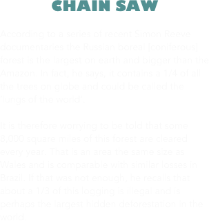 CHAIN SAW

According to a series of recent Simon Reeve documentaries the Russian boreal [coniferous] forest is the largest on earth and bigger than the Amazon. In fact, he says, it contains a 1/4 of all the trees on globe and could be called the ‘lungs of the world’.   

It is therefore worrying to be told that some 8,000 square miles of this forest are cleared every year. That is an area the same size as Wales and is comparable with similar losses in Brazil. If that was not enough, he recalls that about a 1/3 of this logging is illegal and is perhaps the largest hidden deforestation in the world.






