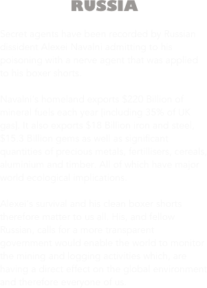RUSSIA

Secret agents have been recorded by Russian dissident Alexei Navalni admitting to his poisoning with a nerve agent that was applied to his boxer shorts.

Navalni’s homeland exports $220 Billion of mineral fuels each year [including 35% of UK gas]. It also exports $18 Billion iron and steel, $15.3 Billion gems as well as significant quantities of precious metals, fertillisers, cereals, aluminium and timber. All of which have major world ecological implications. 

Alexei’s survival and his clean boxer shorts therefore matter to us all. His, and fellow Russian, calls for a more transparent government would enable the world to monitor the mining and logging activities which, are having a direct effect on the global environment and therefore everyone of us.




